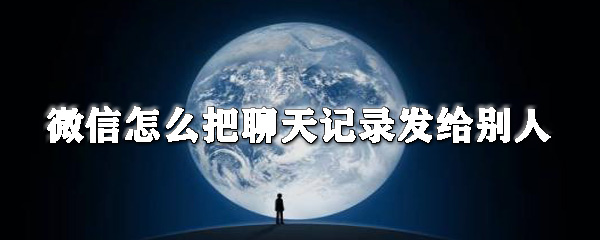 微信怎么把聊天記錄發(fā)給別人_微信聊天記錄分享教程